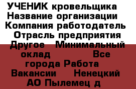 УЧЕНИК кровельщика › Название организации ­ Компания-работодатель › Отрасль предприятия ­ Другое › Минимальный оклад ­ 20 000 - Все города Работа » Вакансии   . Ненецкий АО,Пылемец д.